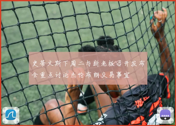 史蒂文斯下周二与新老板召开发布会重点讨论杰伦布朗交易事宜