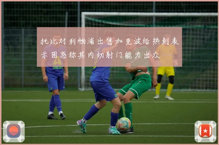 托比对利物浦出售加克波给热刺表示困惑称其内切射门能力出众