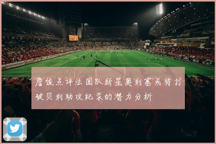 詹俊点评法国队新星奥利塞或将打破贝利助攻纪录的潜力分析