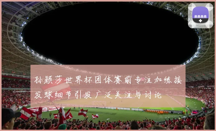 孙颖莎世界杯团体赛前专注加练接发球细节引发广泛关注与讨论