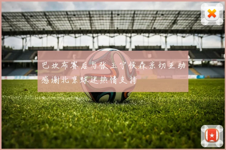 巴坎布赛后与张玉宁侯森亲切互动感谢北京球迷热情支持
