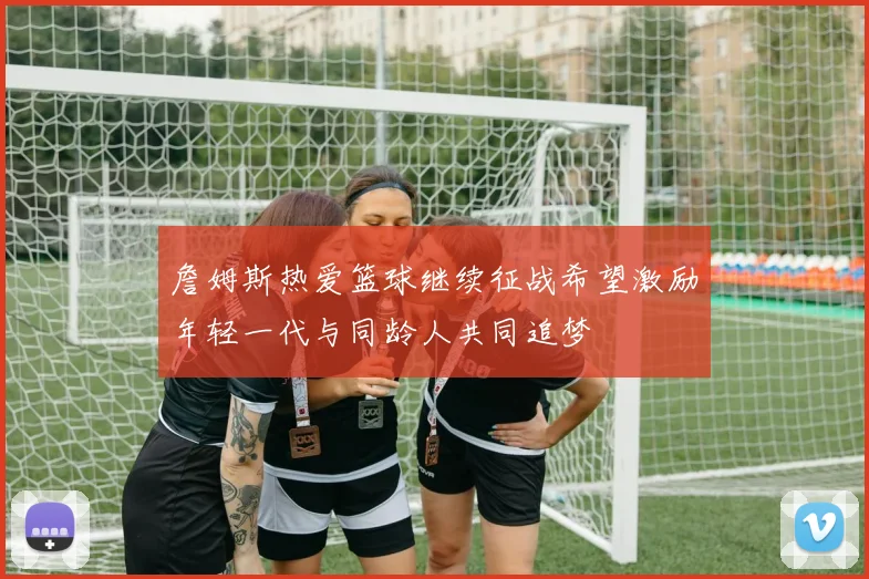詹姆斯热爱篮球继续征战希望激励年轻一代与同龄人共同追梦