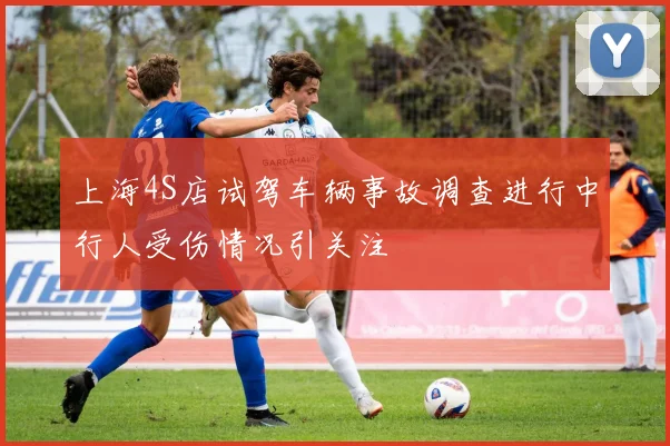 上海4S店试驾车辆事故调查进行中行人受伤情况引关注