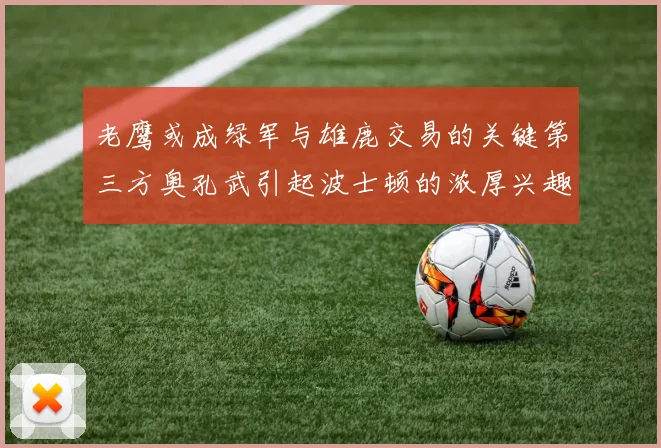 老鹰或成绿军与雄鹿交易的关键第三方奥孔武引起波士顿的浓厚兴趣