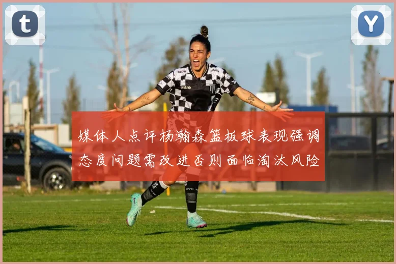 媒体人点评杨瀚森篮板球表现强调态度问题需改进否则面临淘汰风险