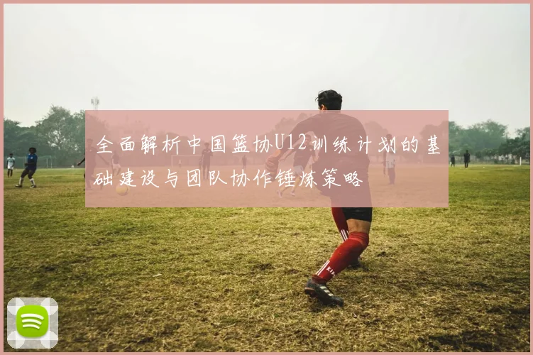 全面解析中国篮协U12训练计划的基础建设与团队协作锤炼策略
